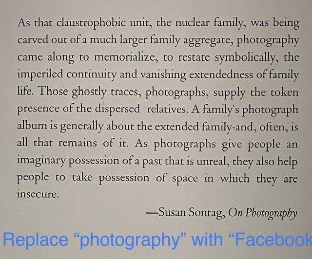 As that claustrophobic unit, the nuclear family, was being carved out of a much larger family aggregate, photography came along to memorialize, to restate symbolically, the imperiled continuity and vanishing extendedness of family life. Those ghostly traces, photographs, supply the token presence of the dispersed relatives. A family’s photograph album is generally about the extended family-and, often, is all that remains of it. As photographs give people an imaginary possession of a past that is unreal, they also help people to take possession of space in which they are insecure.-Susan Sontag, On Photography | REPLACE “PHOTOGRAPHY” WITH “FACEBOOK